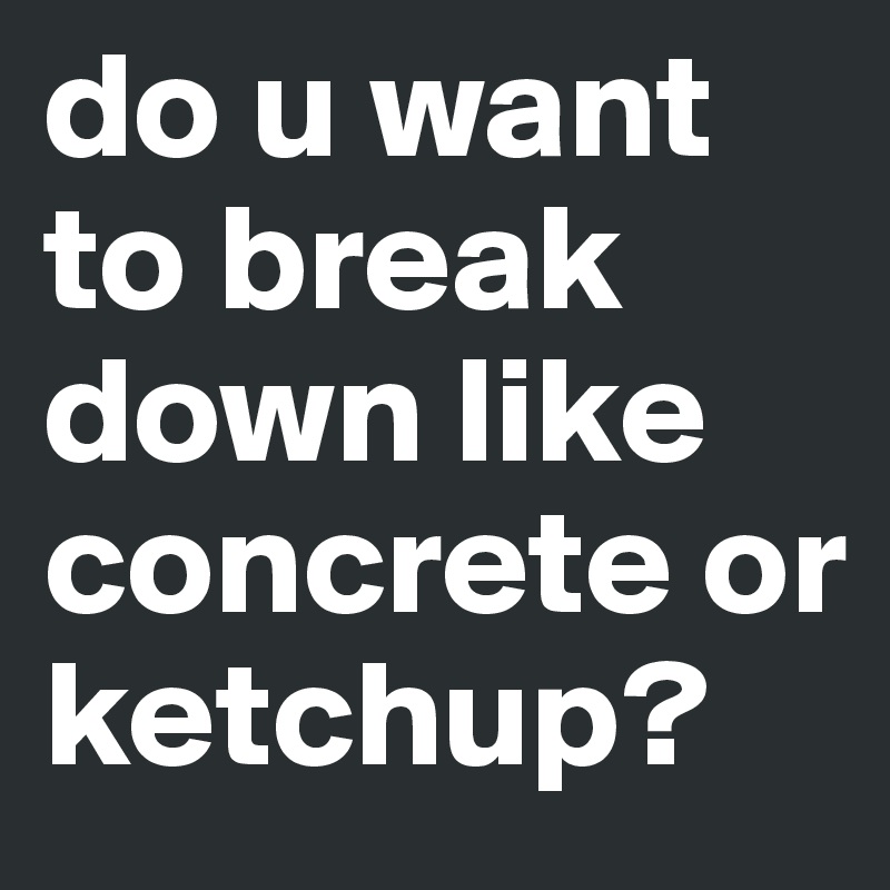 do u want to break down like concrete or ketchup?