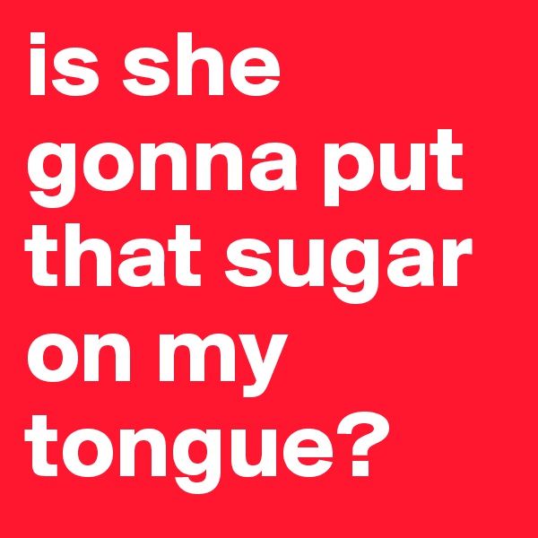 is she gonna put that sugar on my tongue?