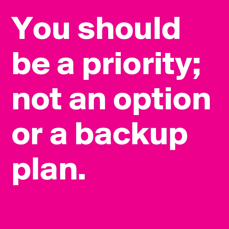You should be a priority; not an option
or a backup plan.