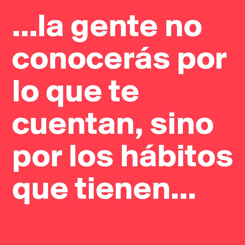 ...la gente no conocerás por lo que te cuentan, sino por los hábitos que tienen...