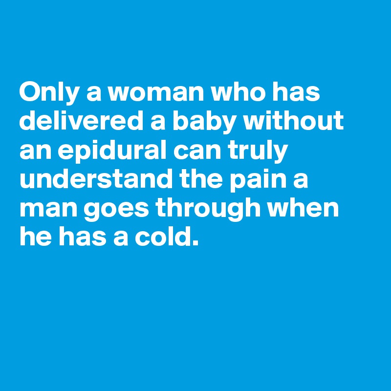 

Only a woman who has delivered a baby without an epidural can truly understand the pain a man goes through when he has a cold. 



