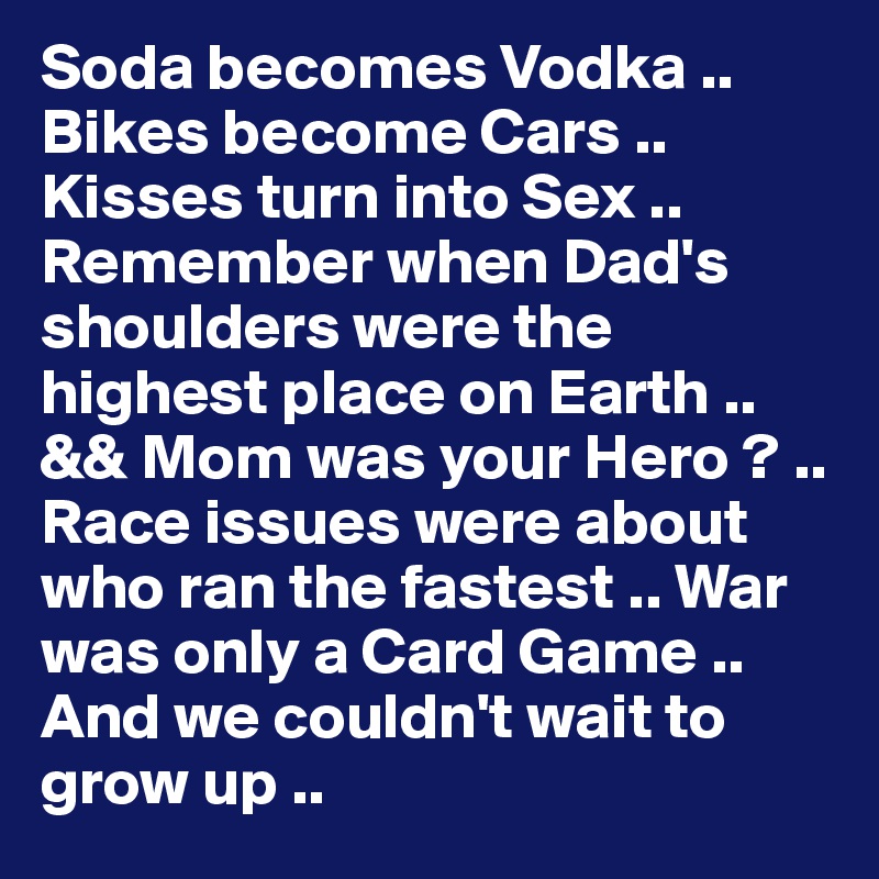 Soda becomes Vodka .. Bikes become Cars .. Kisses turn into Sex .. Remember when Dad's shoulders were the highest place on Earth .. && Mom was your Hero ? .. Race issues were about who ran the fastest .. War was only a Card Game .. And we couldn't wait to grow up .. 