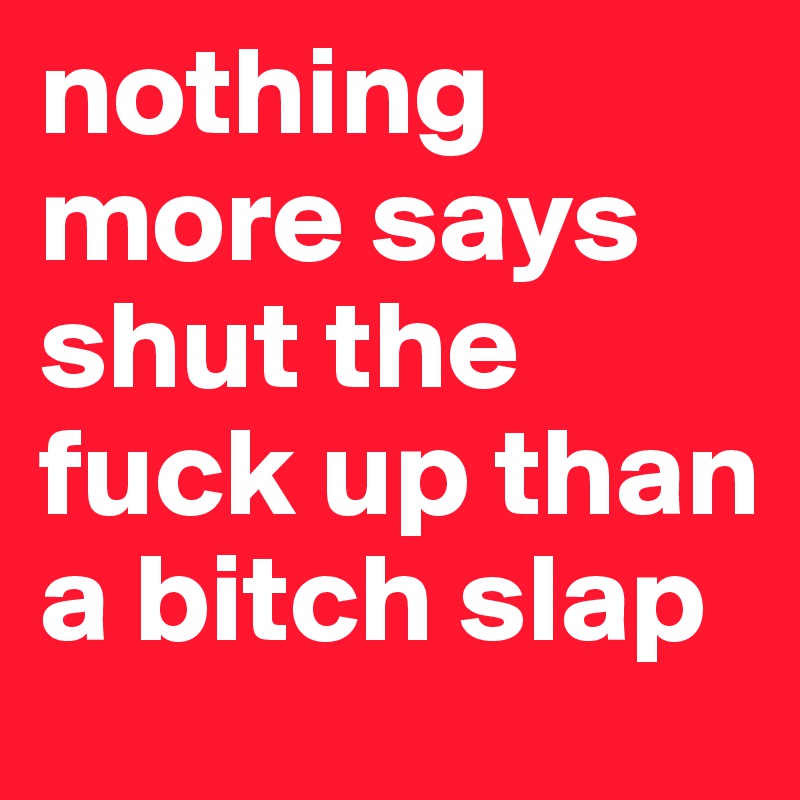 nothing more says shut the fuck up than a bitch slap