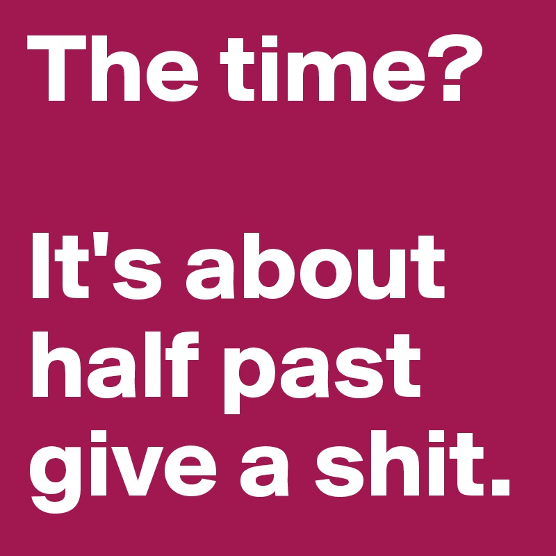 The time?

It's about half past give a shit.