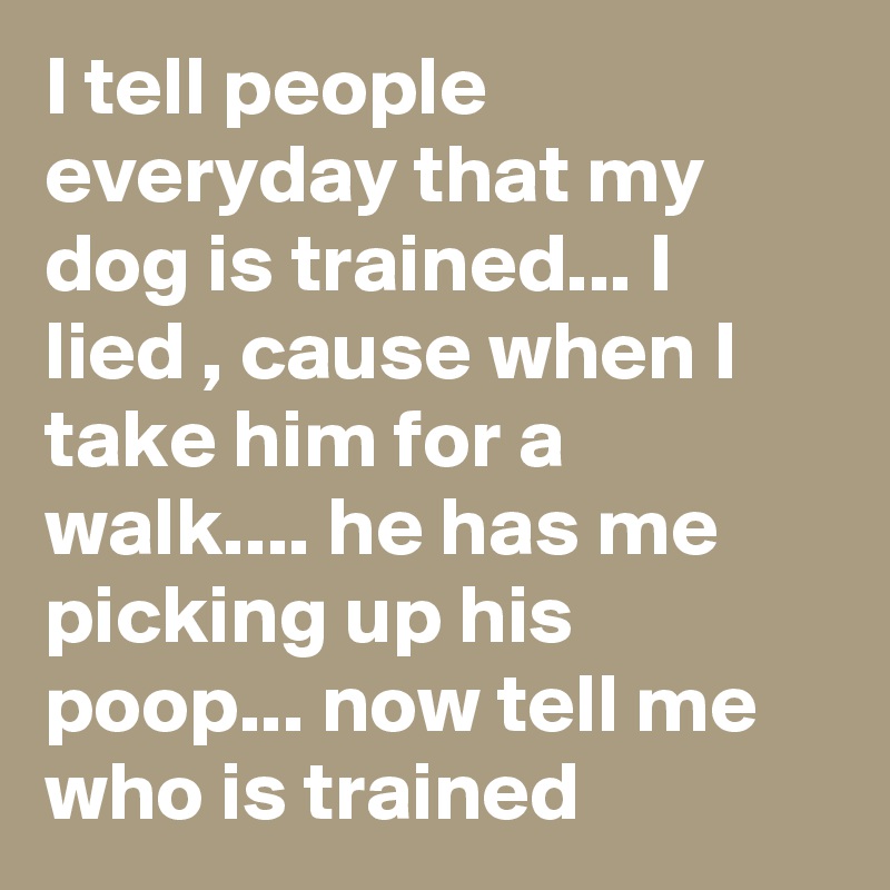 I tell people everyday that my dog is trained... I lied , cause when I take him for a walk.... he has me picking up his poop... now tell me who is trained