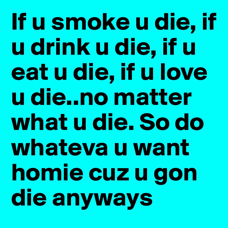 If u smoke u die, if u drink u die, if u eat u die, if u love u die..no matter what u die. So do whateva u want homie cuz u gon die anyways