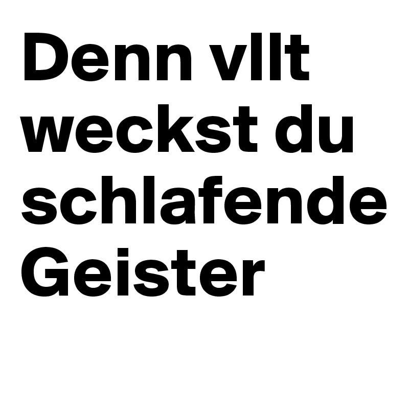 Denn vllt weckst du schlafende 
Geister
