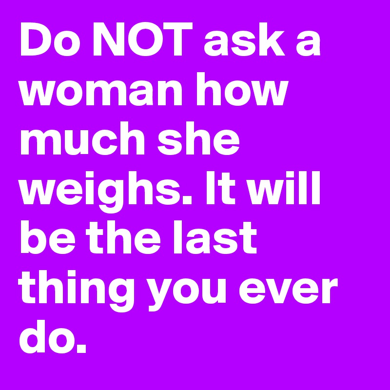 Do NOT ask a woman how much she weighs. It will be the last thing you ever do. 