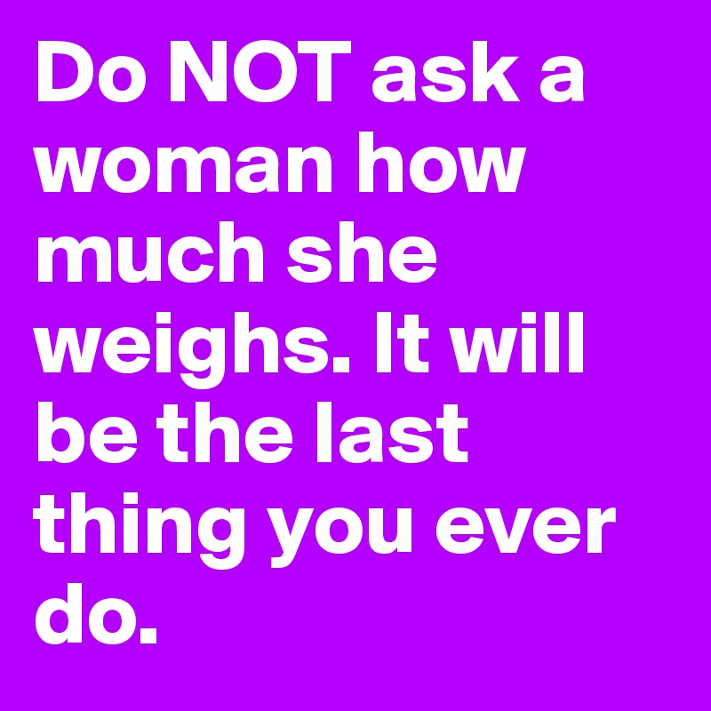 Do NOT ask a woman how much she weighs. It will be the last thing you ever do. 
