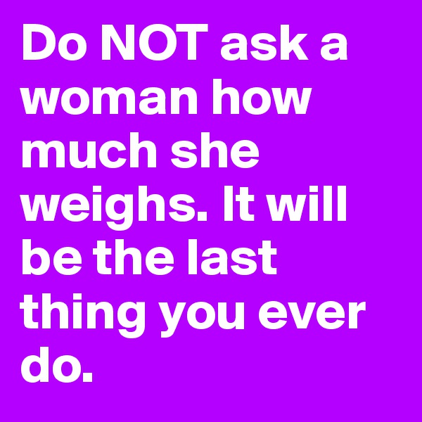 Do NOT ask a woman how much she weighs. It will be the last thing you ever do. 