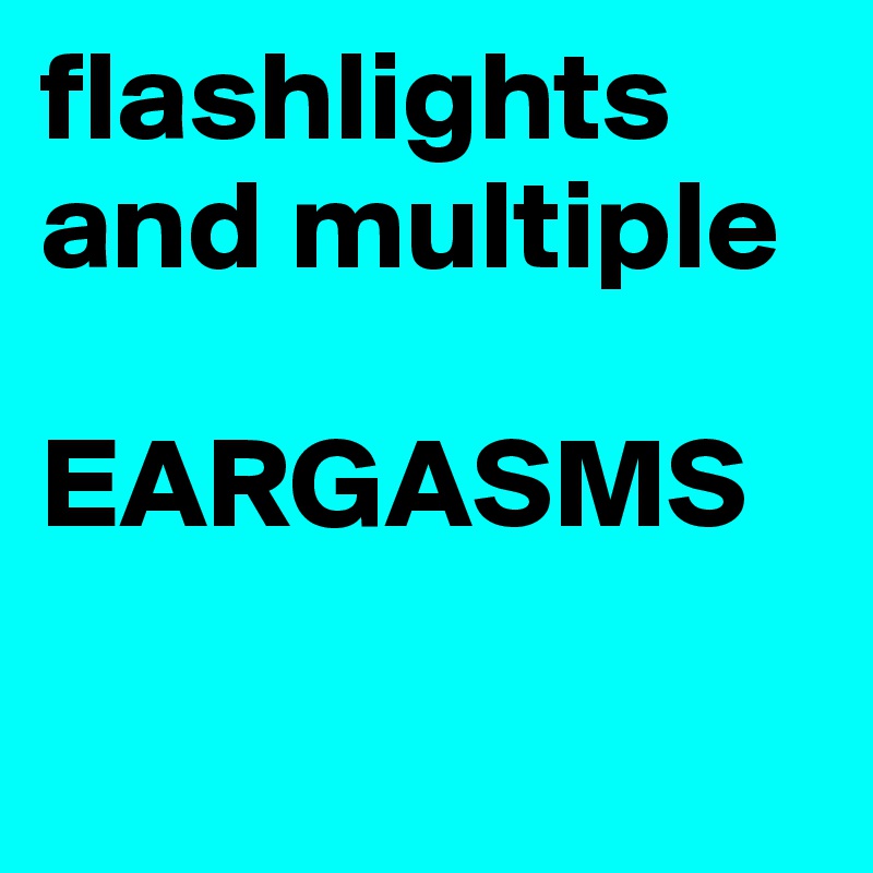 flashlights and multiple 

EARGASMS

