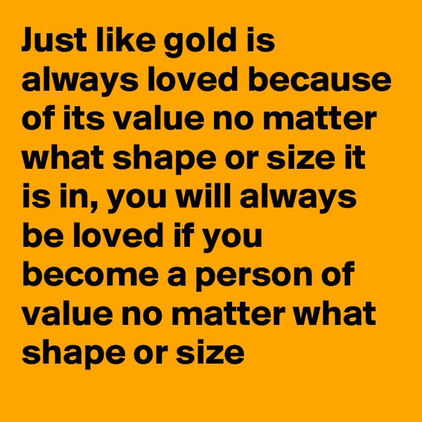 Just like gold is always loved because of its value no matter what shape or size it is in, you will always be loved if you become a person of value no matter what shape or size