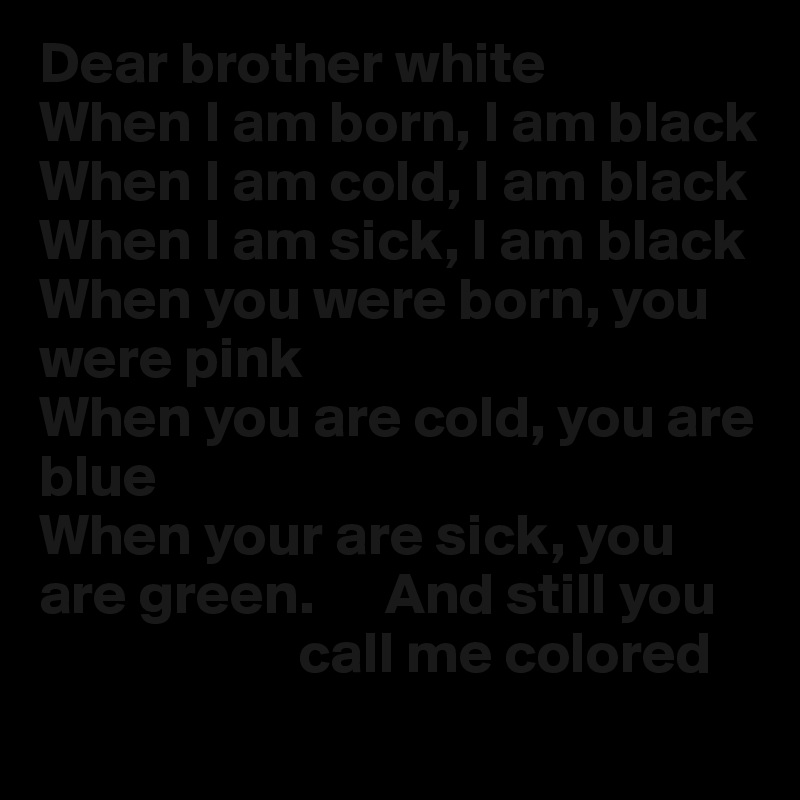 Dear brother white
When I am born, I am black
When I am cold, I am black
When I am sick, I am black
When you were born, you were pink
When you are cold, you are blue
When your are sick, you are green.      And still you 
                      call me colored