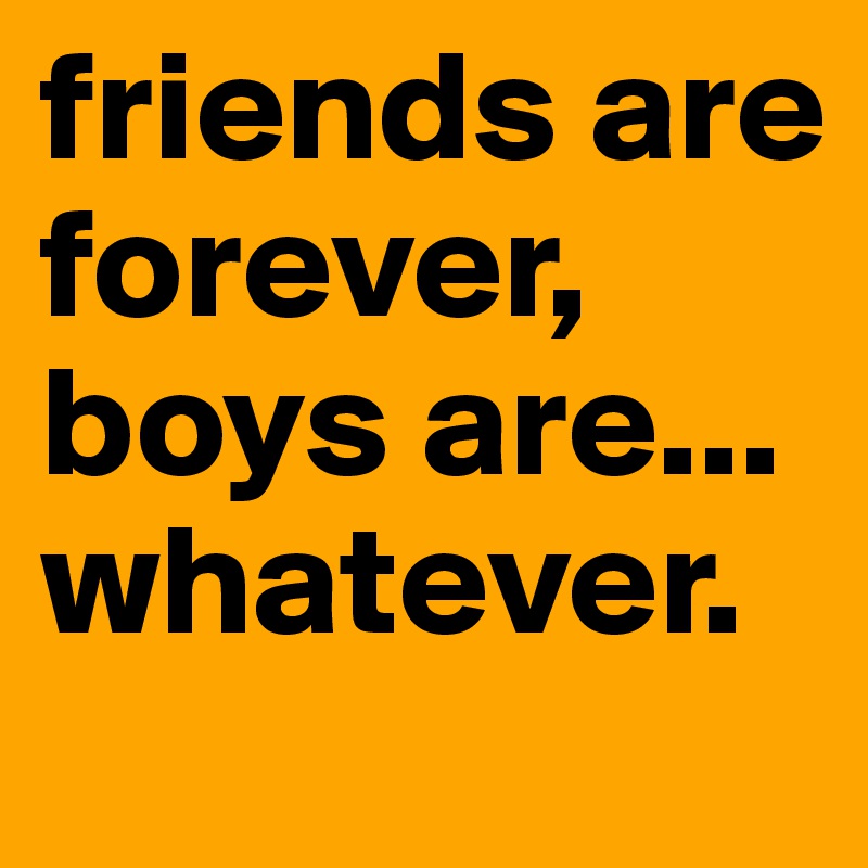 friends are forever, boys are... whatever.