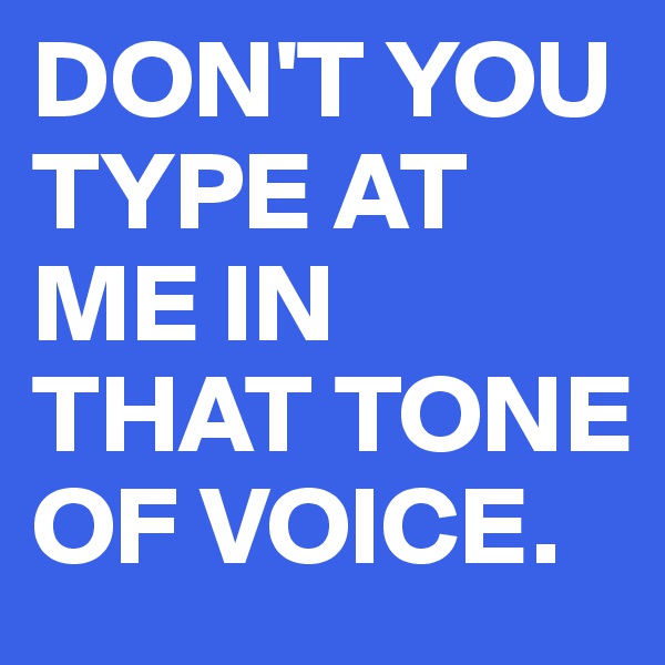 DON'T YOU TYPE AT ME IN THAT TONE OF VOICE.