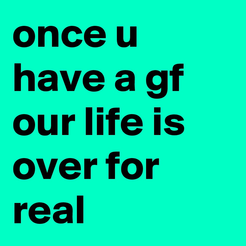 once u have a gf our life is over for real