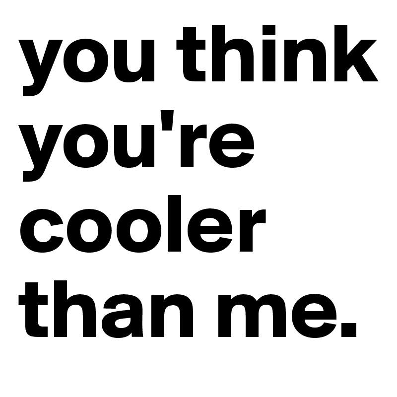 you think you're cooler than me.