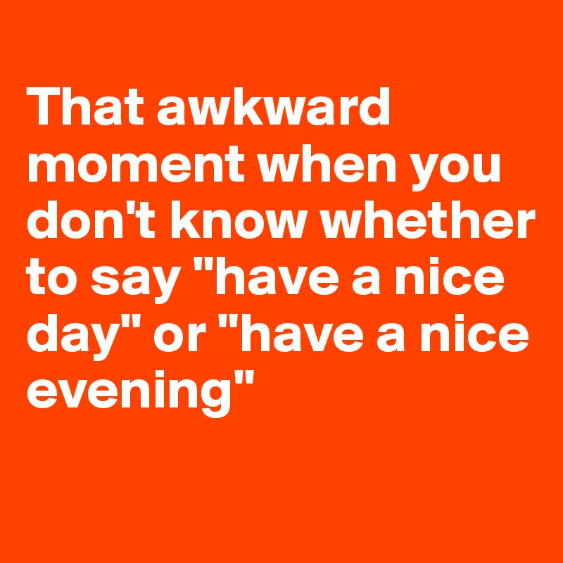 
That awkward moment when you don't know whether to say "have a nice day" or "have a nice evening"
