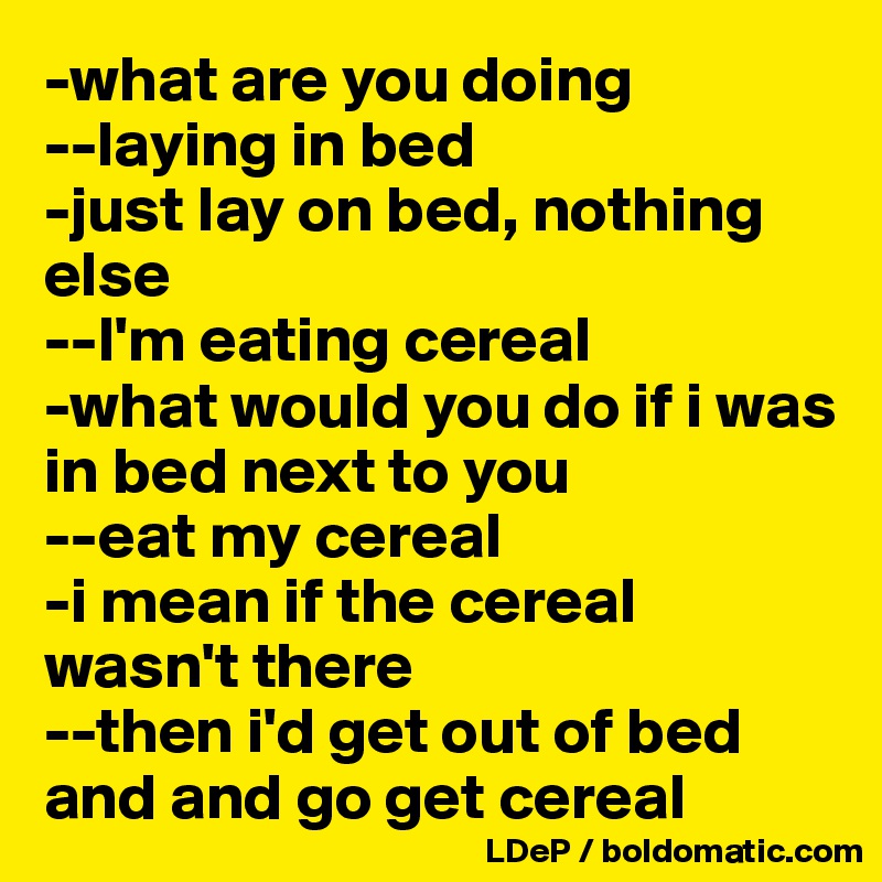 -what are you doing 
--laying in bed 
-just lay on bed, nothing else 
--I'm eating cereal 
-what would you do if i was in bed next to you 
--eat my cereal
-i mean if the cereal wasn't there 
--then i'd get out of bed and and go get cereal