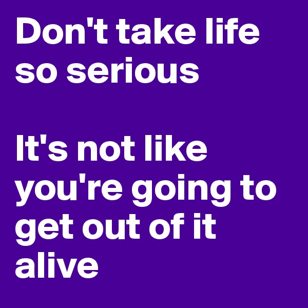 Don't take life so serious

It's not like you're going to get out of it alive