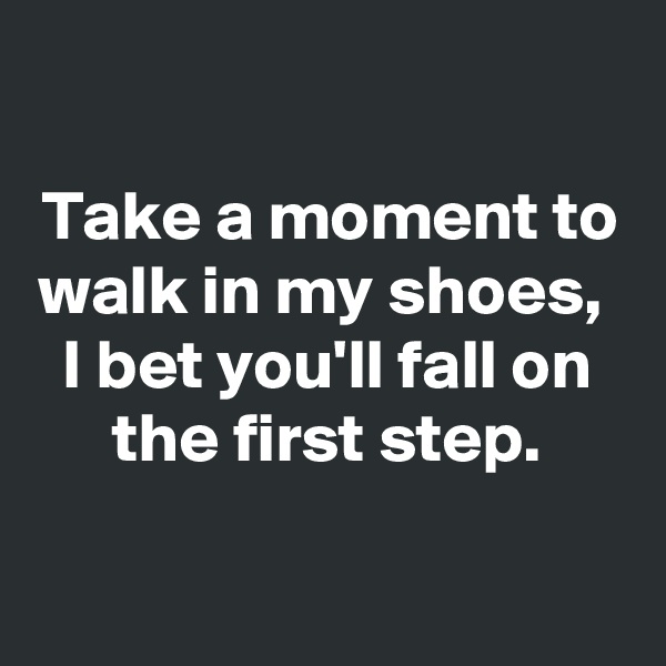 

Take a moment to walk in my shoes, 
I bet you'll fall on the first step.
