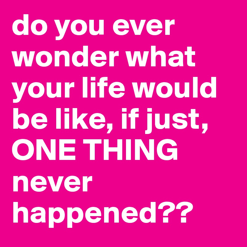 do you ever wonder what your life would be like, if just, ONE THING never happened??