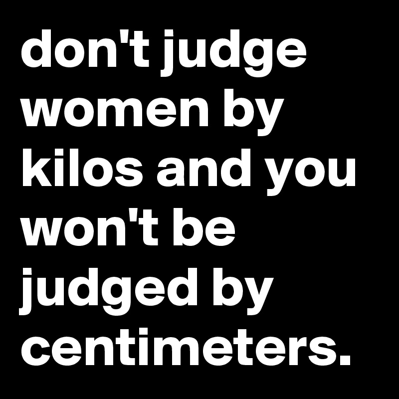 don't judge women by kilos and you won't be judged by centimeters.