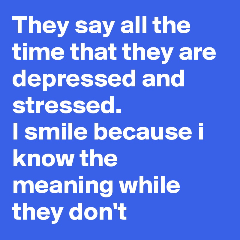 They say all the time that they are depressed and stressed.
I smile because i know the meaning while they don't