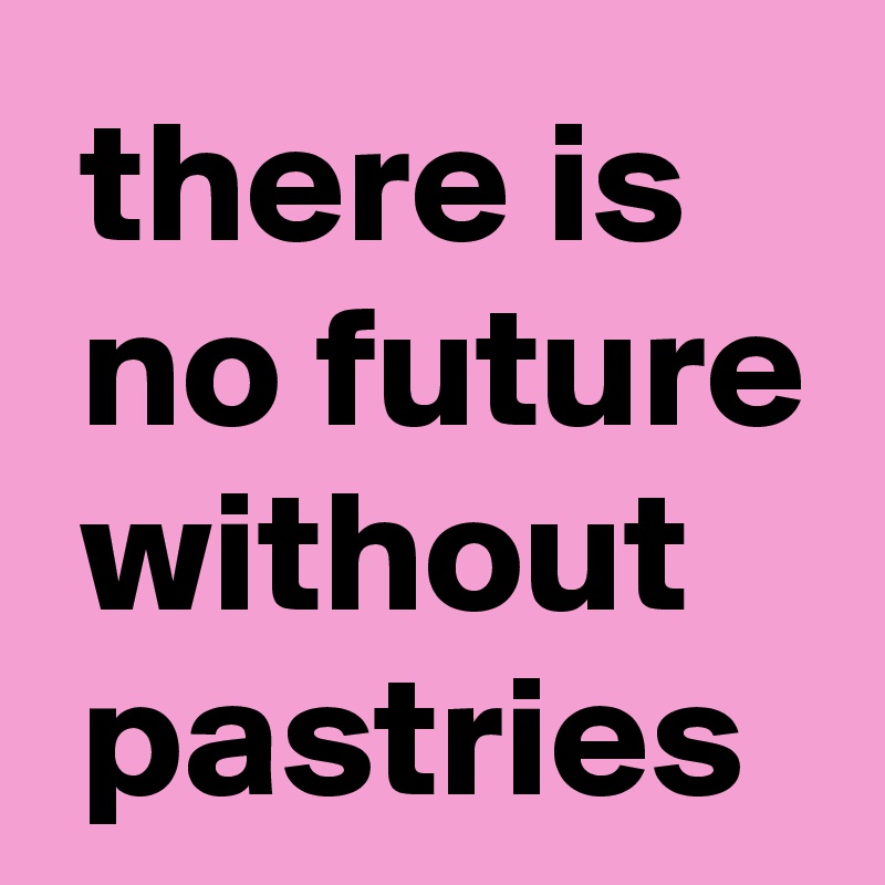  there is
 no future
 without
 pastries