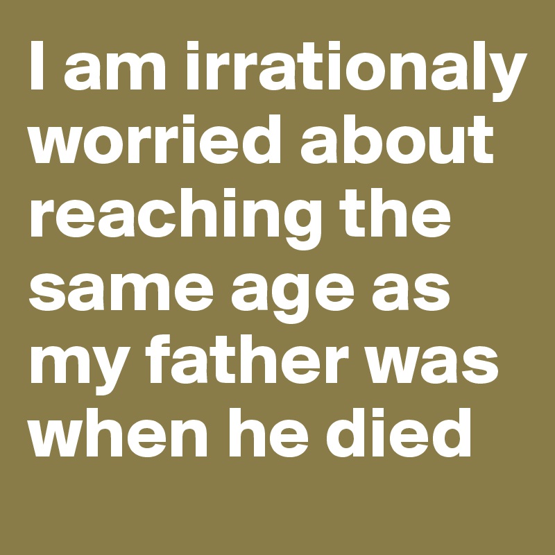 I am irrationaly worried about reaching the same age as my father was when he died