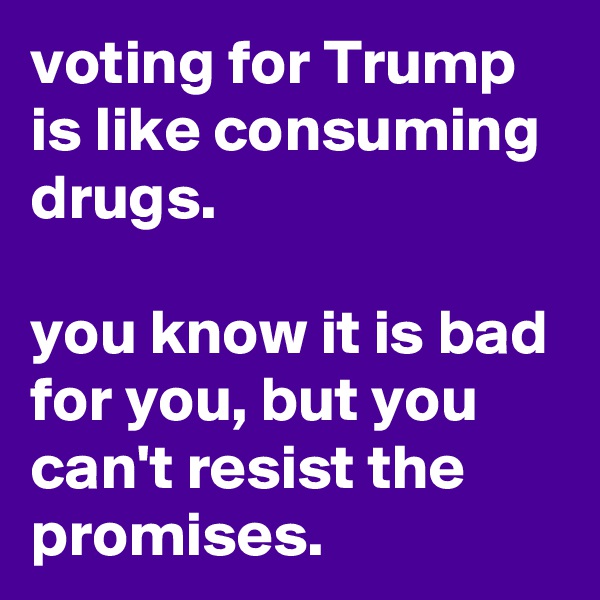 voting for Trump is like consuming drugs. 

you know it is bad for you, but you can't resist the promises.