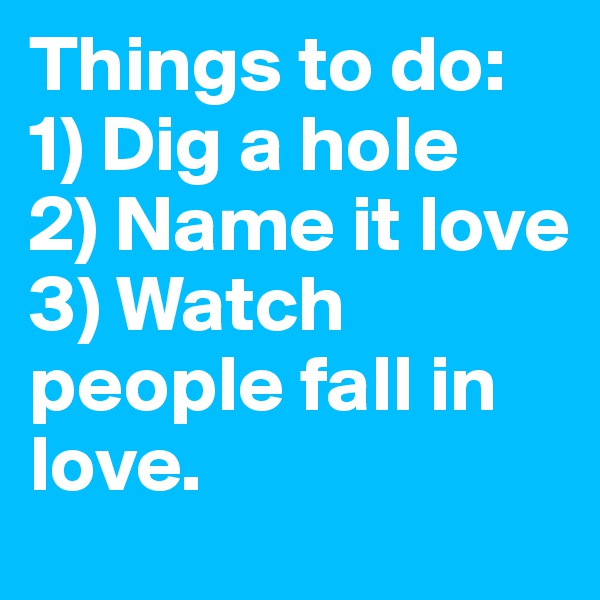 Things to do: 
1) Dig a hole 
2) Name it love 
3) Watch people fall in love. 