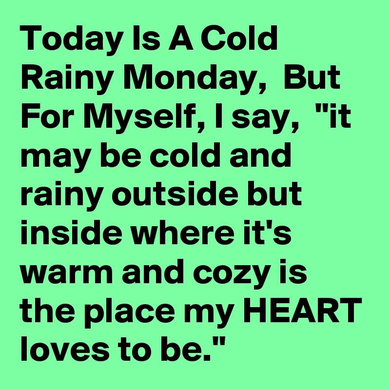 Today Is A Cold Rainy Monday,  But For Myself, I say,  "it may be cold and rainy outside but inside where it's warm and cozy is the place my HEART loves to be."  