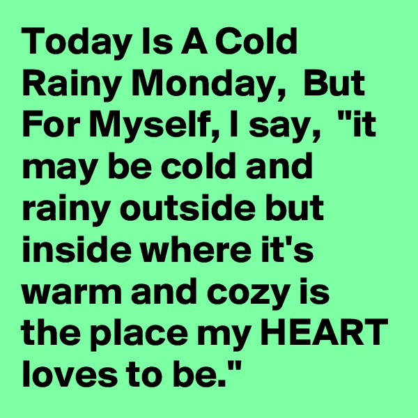 Today Is A Cold Rainy Monday,  But For Myself, I say,  "it may be cold and rainy outside but inside where it's warm and cozy is the place my HEART loves to be."  
