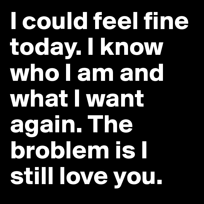I could feel fine today. I know who I am and what I want again. The broblem is I still love you. 