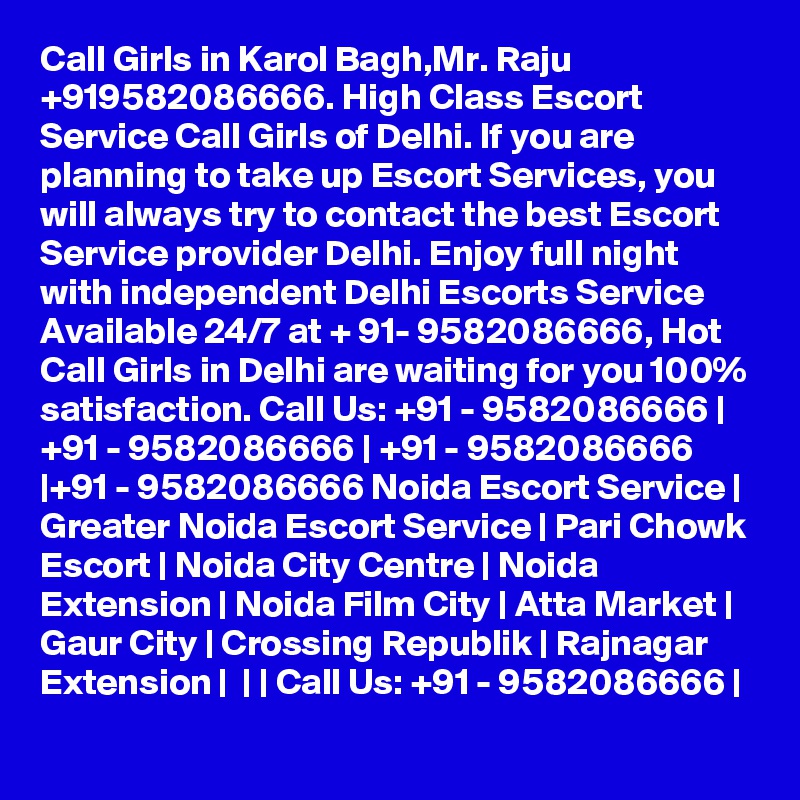 Call Girls in Karol Bagh,Mr. Raju +919582086666. High Class Escort Service Call Girls of Delhi. If you are planning to take up Escort Services, you will always try to contact the best Escort Service provider Delhi. Enjoy full night with independent Delhi Escorts Service Available 24/7 at + 91- 9582086666, Hot Call Girls in Delhi are waiting for you 100% satisfaction. Call Us: +91 - 9582086666 | +91 - 9582086666 | +91 - 9582086666 |+91 - 9582086666 Noida Escort Service | Greater Noida Escort Service | Pari Chowk Escort | Noida City Centre | Noida Extension | Noida Film City | Atta Market | Gaur City | Crossing Republik | Rajnagar Extension |  | | Call Us: +91 - 9582086666 | 