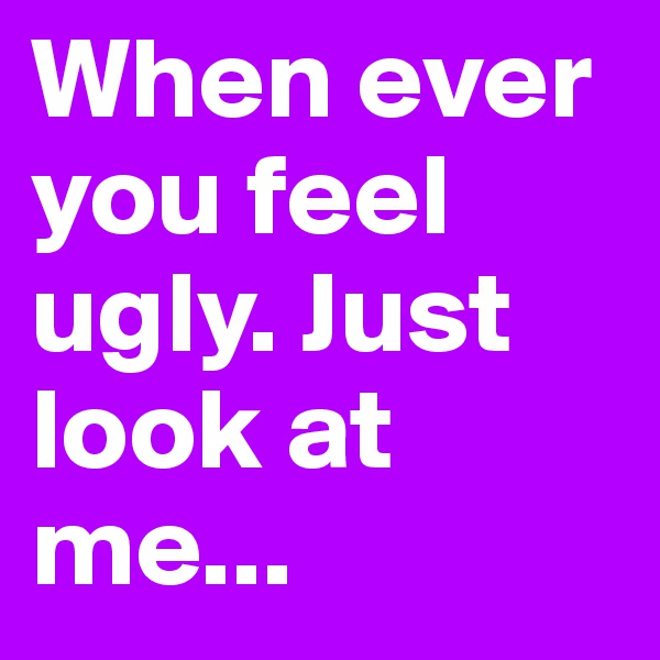 When ever you feel ugly. Just look at me...