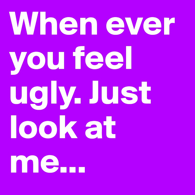 When ever you feel ugly. Just look at me...