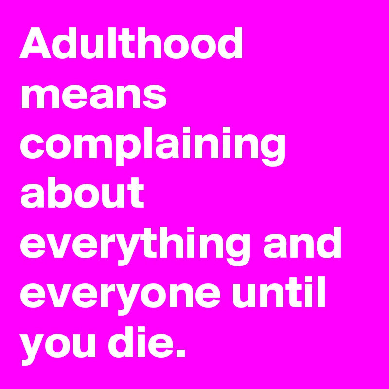 Adulthood means complaining about everything and everyone until you die.