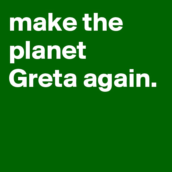 make the planet Greta again.

