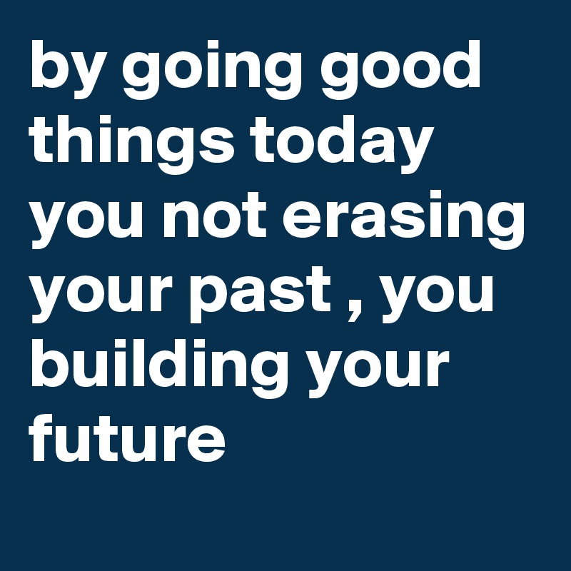 by going good things today you not erasing your past , you building your
future