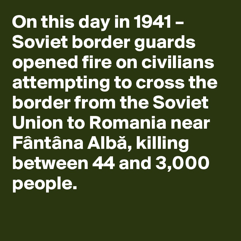 On this day in 1941 – Soviet border guards opened fire on civilians attempting to cross the border from the Soviet Union to Romania near Fântâna Alba, killing between 44 and 3,000 people.