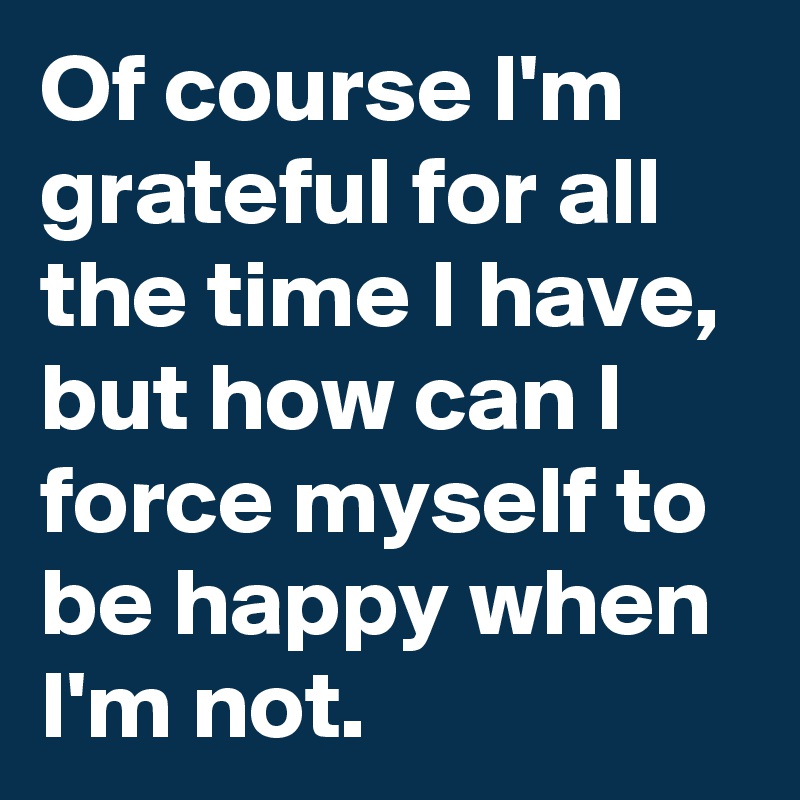 Of course I'm grateful for all the time I have, but how can I force myself to be happy when I'm not.