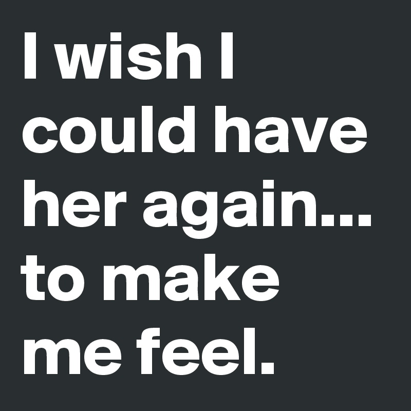 I wish I could have her again... to make me feel.