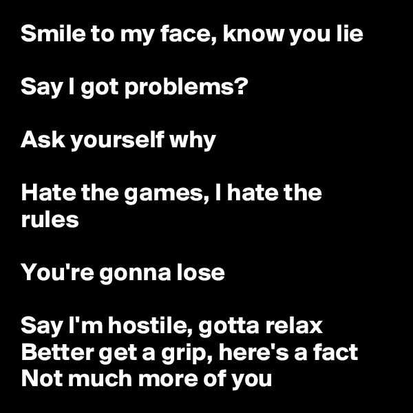 Smile to my face, know you lie

Say I got problems?

Ask yourself why

Hate the games, I hate the rules

You're gonna lose

Say I'm hostile, gotta relax Better get a grip, here's a fact Not much more of you