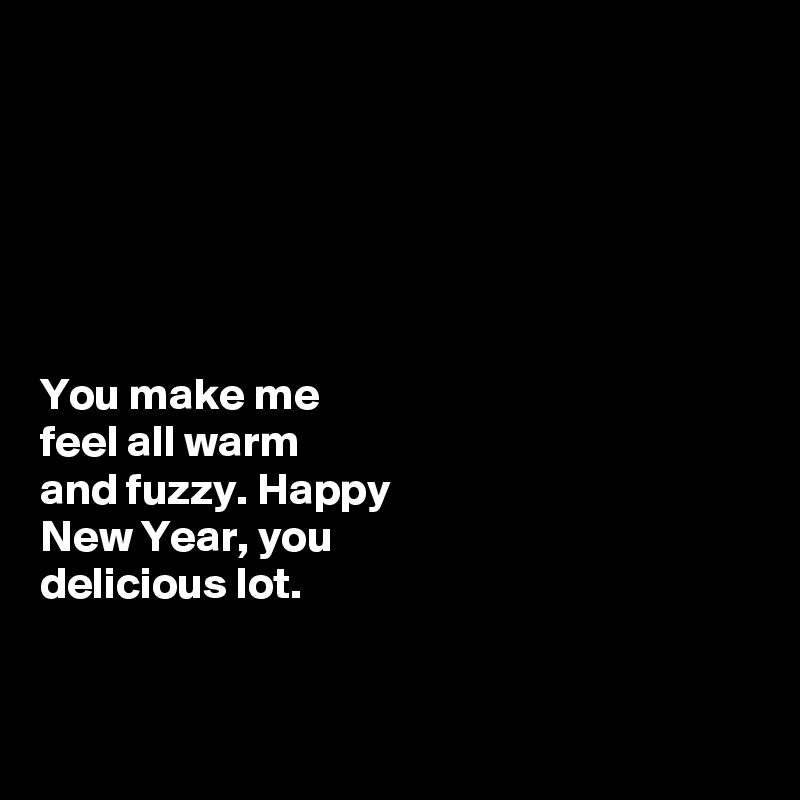 






You make me
feel all warm 
and fuzzy. Happy 
New Year, you 
delicious lot. 


