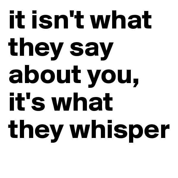 it isn't what they say about you, it's what they whisper