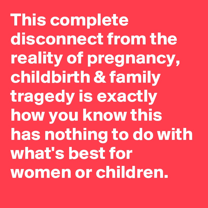 This complete disconnect from the reality of pregnancy, childbirth & family tragedy is exactly how you know this has nothing to do with what's best for women or children.
