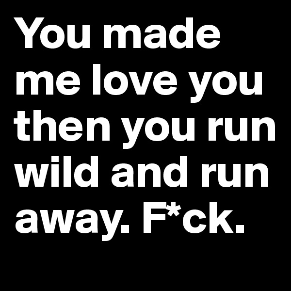 You made me love you then you run wild and run away. F*ck.