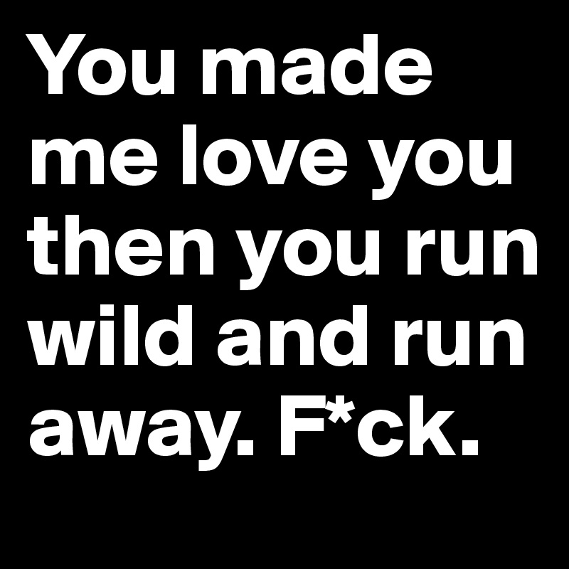 You made me love you then you run wild and run away. F*ck.
